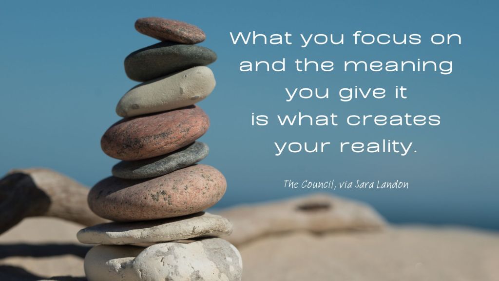 What you focus on and the meaning you give it is waht creates your reality. The Council, via Sara Landon