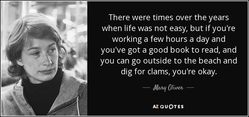 There were times over the years when life was not easy, but if yo;re working a few hours a day and you've got a good book to read, and you can go outside to the beach and dig for clams, you're okay. Mary Oliver